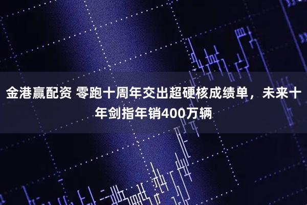 金港赢配资 零跑十周年交出超硬核成绩单，未来十年剑指年销400万辆