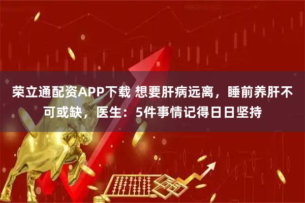 荣立通配资APP下载 想要肝病远离，睡前养肝不可或缺，医生：5件事情记得日日坚持