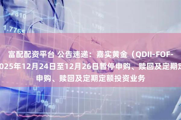 富配配资平台 公告速递：嘉实黄金（QDII-FOF-LOF）基金2025年12月24日至12月26日暂停申购、赎回及定期定额投资业务