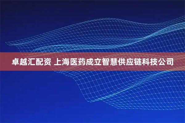 卓越汇配资 上海医药成立智慧供应链科技公司