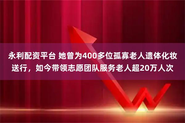 永利配资平台 她曾为400多位孤寡老人遗体化妆送行，如今带领志愿团队服务老人超20万人次