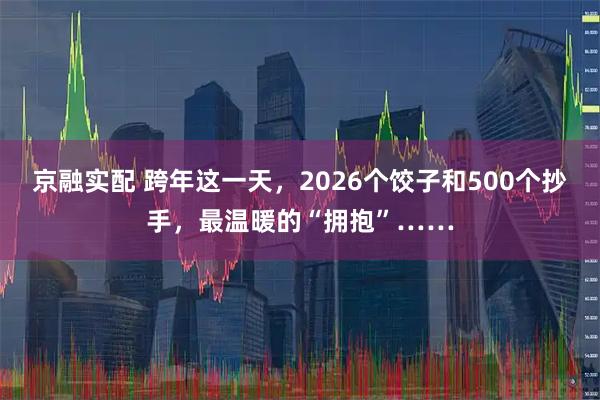 京融实配 跨年这一天，2026个饺子和500个抄手，最温暖的“拥抱”……