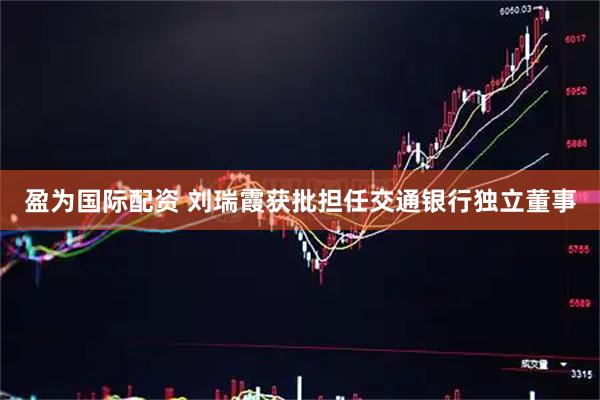 盈为国际配资 刘瑞霞获批担任交通银行独立董事