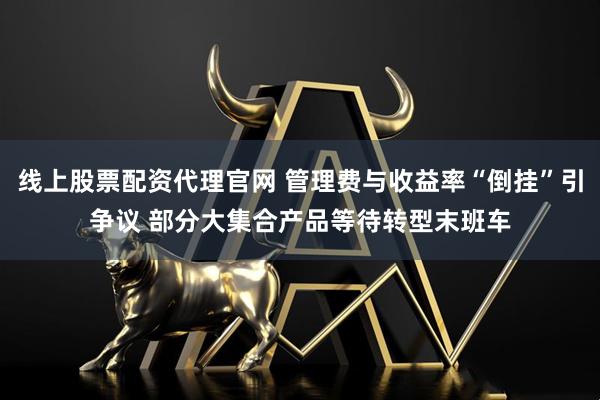 线上股票配资代理官网 管理费与收益率“倒挂”引争议 部分大集合产品等待转型末班车