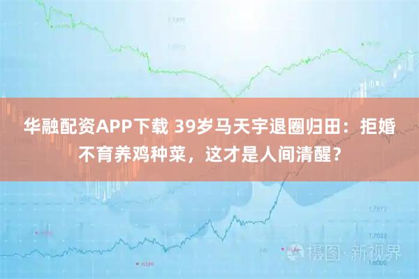 华融配资APP下载 39岁马天宇退圈归田：拒婚不育养鸡种菜，这才是人间清醒？