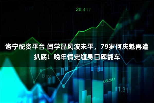 洛宁配资平台 闫学晶风波未平，79岁何庆魁再遭扒底！晚年情史缠身口碑翻车