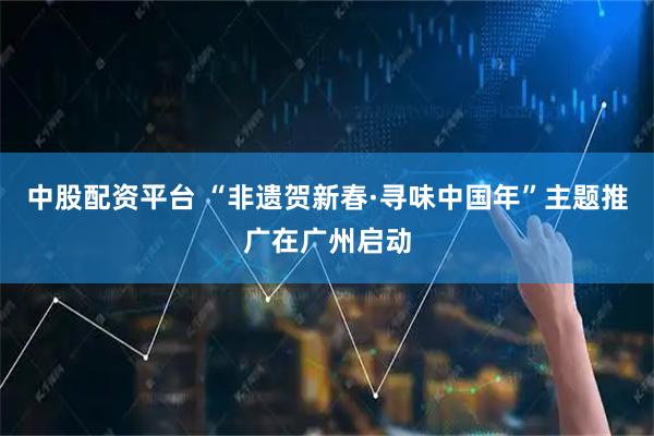 中股配资平台 “非遗贺新春·寻味中国年”主题推广在广州启动