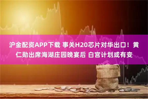 沪金配资APP下载 事关H20芯片对华出口！黄仁勋出席海湖庄园晚宴后 白宫计划或有变