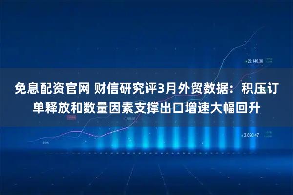 免息配资官网 财信研究评3月外贸数据：积压订单释放和数量因素支撑出口增速大幅回升