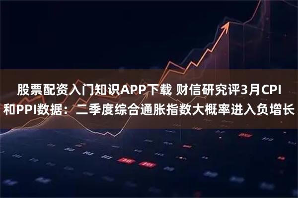 股票配资入门知识APP下载 财信研究评3月CPI和PPI数据：二季度综合通胀指数大概率进入负增长