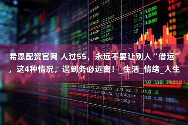 希恩配资官网 人过55，永远不要让别人“借运”，这4种情况，遇到务必远离！_生活_情绪_人生