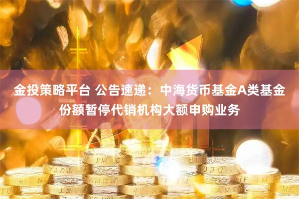 金投策略平台 公告速递：中海货币基金A类基金份额暂停代销机构大额申购业务