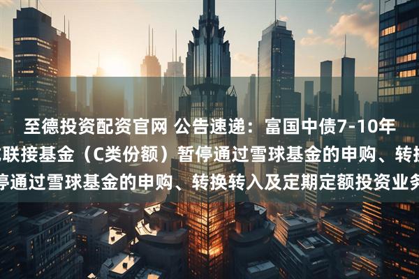至德投资配资官网 公告速递：富国中债7-10年政策性金融债ETF发起式联接基金（C类份额）暂停通过雪球基金的申购、转换转入及定期定额投资业务