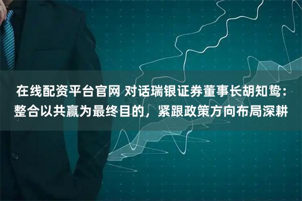 在线配资平台官网 对话瑞银证券董事长胡知鸷：整合以共赢为最终目的，紧跟政策方向布局深耕