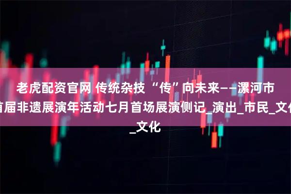 老虎配资官网 传统杂技 “传”向未来——漯河市首届非遗展演年活动七月首场展演侧记_演出_市民_文化
