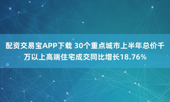 配资交易宝APP下载 30个重点城市上半年总价千万以上高端住宅成交同比增长18.76%
