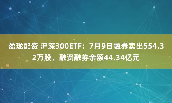 盈珑配资 沪深300ETF：7月9日融券卖出554.32万股，融资融券余额44.34亿元