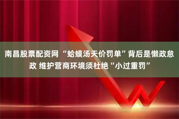 南昌股票配资网 “蛤蟆汤天价罚单”背后是懒政怠政 维护营商环境须杜绝“小过重罚”