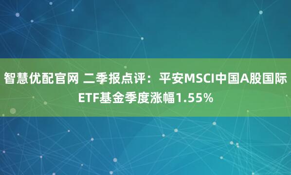 智慧优配官网 二季报点评：平安MSCI中国A股国际ETF基金季度涨幅1.55%