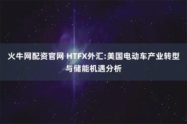火牛网配资官网 HTFX外汇:美国电动车产业转型与储能机遇分析