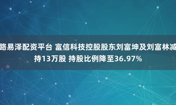 路易泽配资平台 富信科技控股股东刘富坤及刘富林减持13万股 持股比例降至36.97%