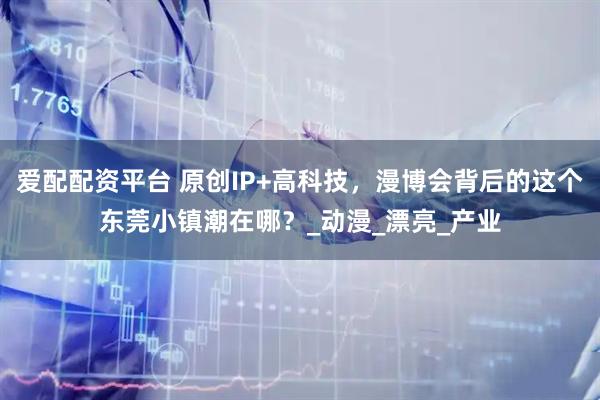 爱配配资平台 原创IP+高科技，漫博会背后的这个东莞小镇潮在哪？_动漫_漂亮_产业