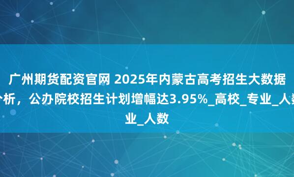 广州期货配资官网 2025年内蒙古高考招生大数据分析，公办院校招生计划增幅达3.95%_高校_专业_人数