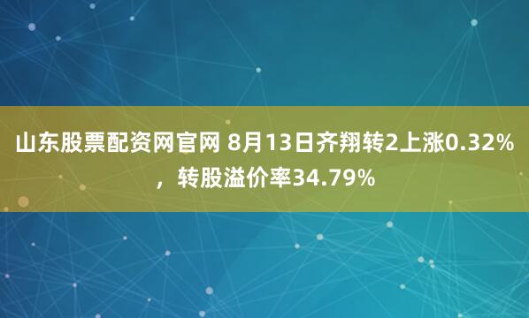 山东股票配资网官网 8月13日齐翔转2上涨0.32%，转股溢价率34.79%
