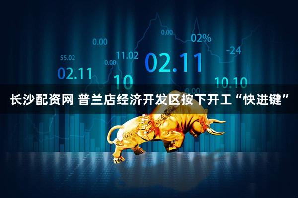 长沙配资网 普兰店经济开发区按下开工“快进键”