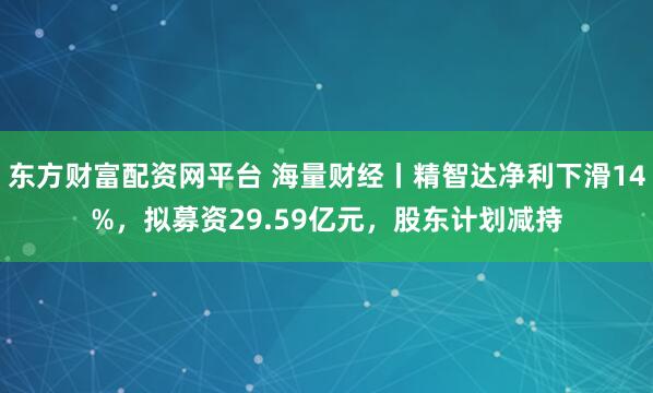 东方财富配资网平台 海量财经丨精智达净利下滑14%，拟募资29.59亿元，股东计划减持