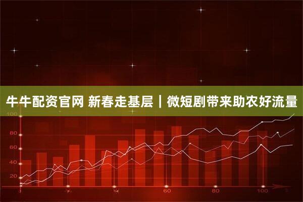 牛牛配资官网 新春走基层｜微短剧带来助农好流量