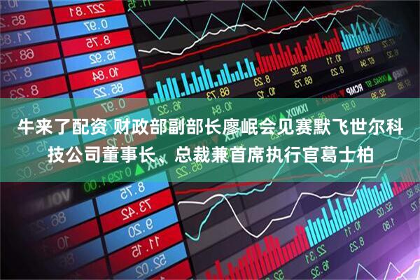 牛来了配资 财政部副部长廖岷会见赛默飞世尔科技公司董事长、总裁兼首席执行官葛士柏