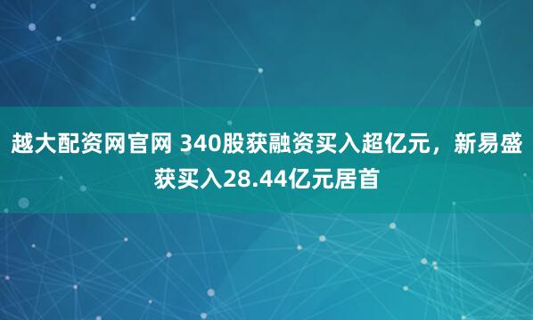 越大配资网官网 340股获融资买入超亿元，新易盛获买入28.44亿元居首