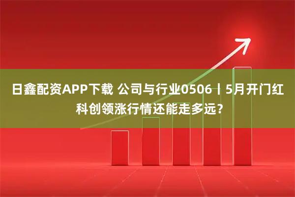 日鑫配资APP下载 公司与行业0506丨5月开门红 科创领涨行情还能走多远？