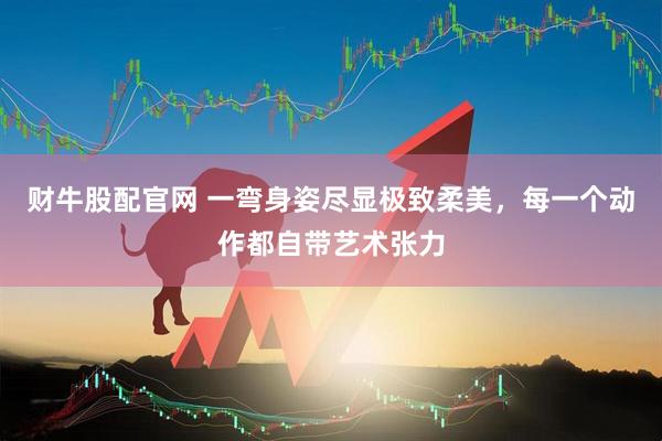 财牛股配官网 一弯身姿尽显极致柔美，每一个动作都自带艺术张力