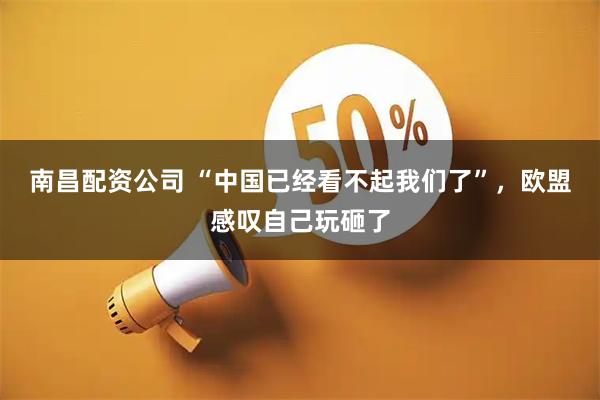 南昌配资公司 “中国已经看不起我们了”，欧盟感叹自己玩砸了